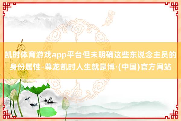 凯时体育游戏app平台但未明确这些东说念主员的身份属性-尊龙凯时人生就是博·(中国)官方网站