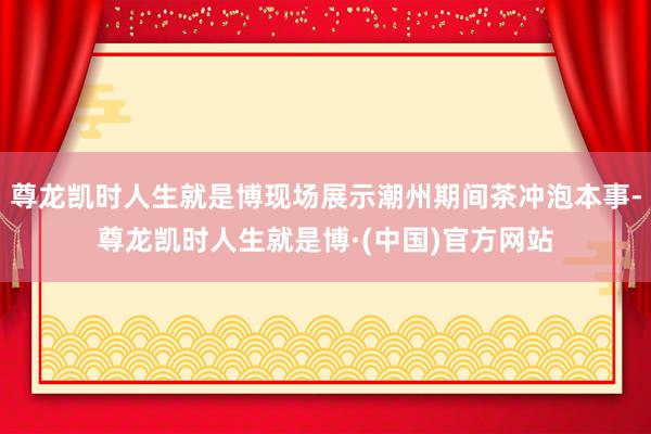 尊龙凯时人生就是博现场展示潮州期间茶冲泡本事-尊龙凯时人生就是博·(中国)官方网站