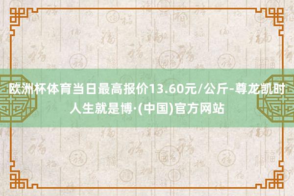 欧洲杯体育当日最高报价13.60元/公斤-尊龙凯时人生就是博·(中国)官方网站