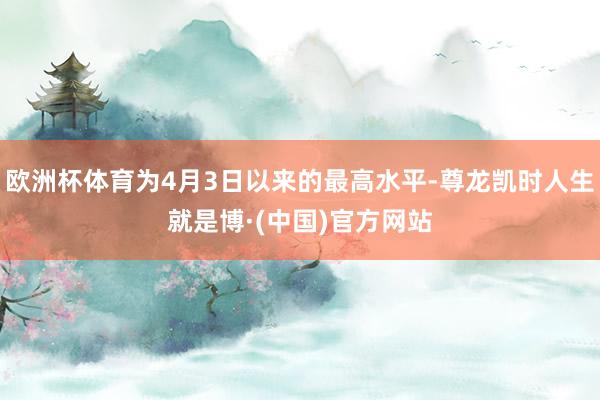 欧洲杯体育为4月3日以来的最高水平-尊龙凯时人生就是博·(中国)官方网站