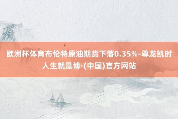 欧洲杯体育布伦特原油期货下落0.35%-尊龙凯时人生就是博·(中国)官方网站