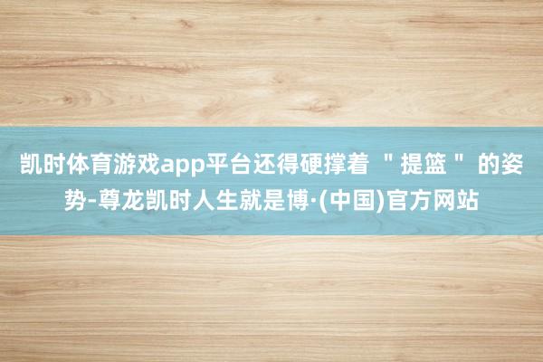 凯时体育游戏app平台还得硬撑着 ＂提篮＂ 的姿势-尊龙凯时人生就是博·(中国)官方网站