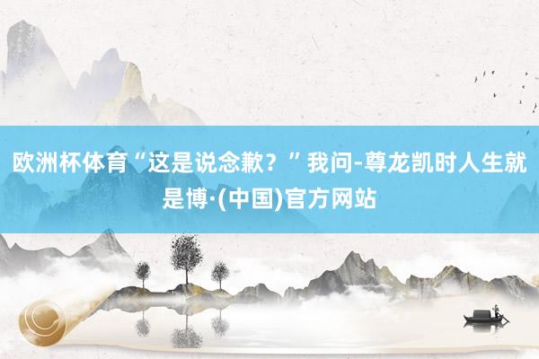 欧洲杯体育“这是说念歉？”我问-尊龙凯时人生就是博·(中国)官方网站