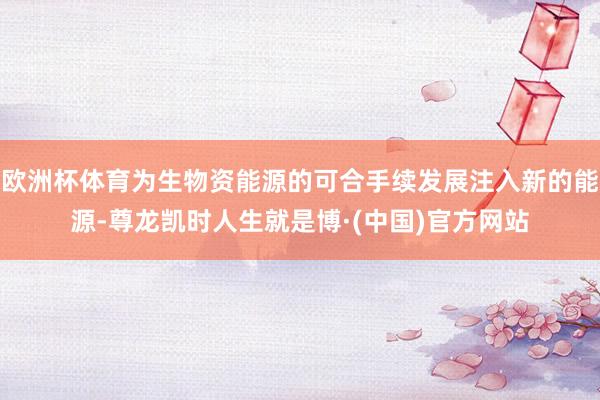 欧洲杯体育为生物资能源的可合手续发展注入新的能源-尊龙凯时人生就是博·(中国)官方网站