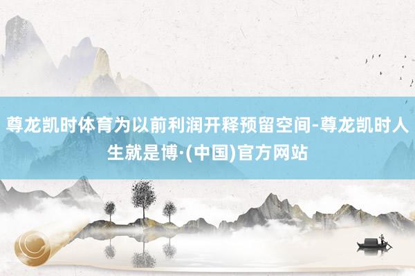 尊龙凯时体育为以前利润开释预留空间-尊龙凯时人生就是博·(中国)官方网站