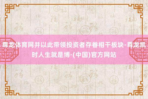 尊龙体育网并以此带领投资者存眷相干板块-尊龙凯时人生就是博·(中国)官方网站