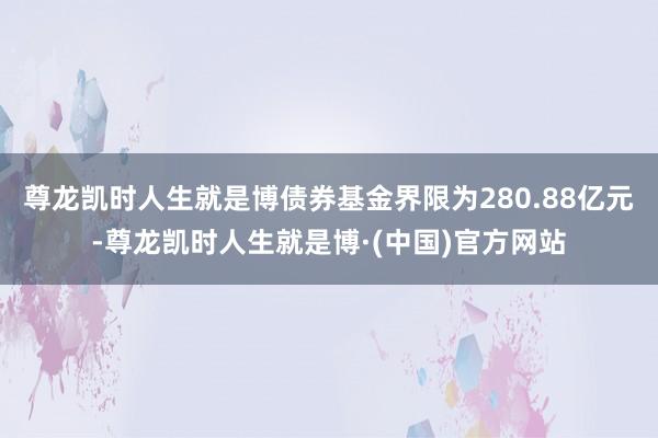 尊龙凯时人生就是博债券基金界限为280.88亿元-尊龙凯时人生就是博·(中国)官方网站