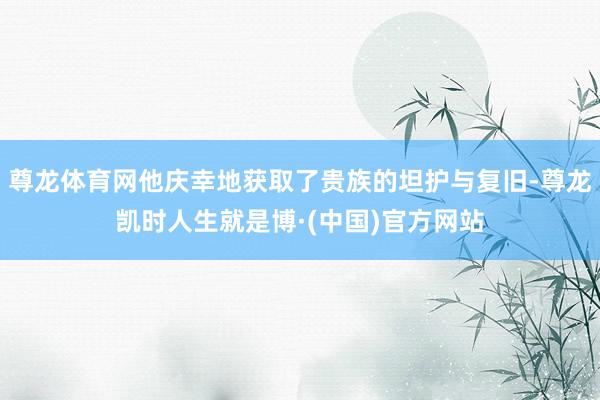 尊龙体育网他庆幸地获取了贵族的坦护与复旧-尊龙凯时人生就是博·(中国)官方网站