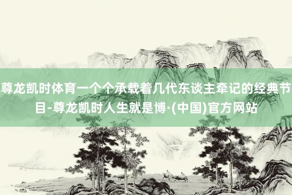 尊龙凯时体育一个个承载着几代东谈主牵记的经典节目-尊龙凯时人生就是博·(中国)官方网站