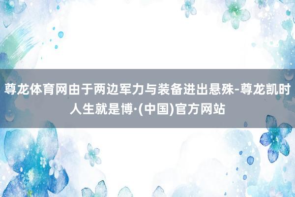 尊龙体育网由于两边军力与装备进出悬殊-尊龙凯时人生就是博·(中国)官方网站