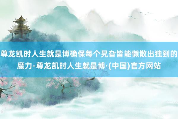 尊龙凯时人生就是博确保每个旯旮皆能懒散出独到的魔力-尊龙凯时人生就是博·(中国)官方网站