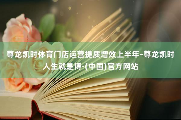 尊龙凯时体育门店运营提质增效　　上半年-尊龙凯时人生就是博·(中国)官方网站