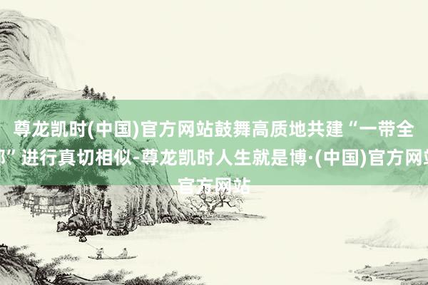 尊龙凯时(中国)官方网站鼓舞高质地共建“一带全部”进行真切相似-尊龙凯时人生就是博·(中国)官方网站