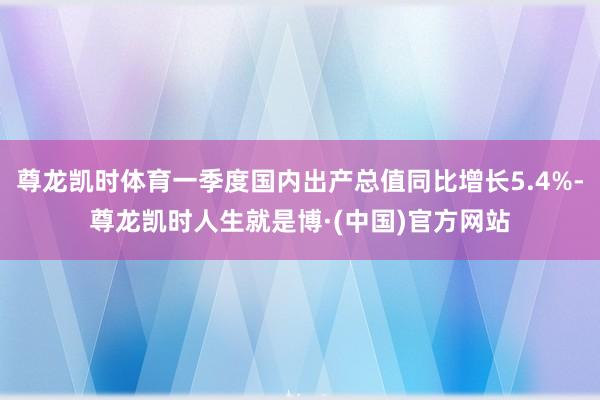 尊龙凯时体育一季度国内出产总值同比增长5.4%-尊龙凯时人生就是博·(中国)官方网站