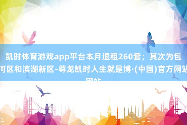 凯时体育游戏app平台本月退租260套;其次为包河区和滨湖新区-尊龙凯时人生就是博·(中国)官方网站