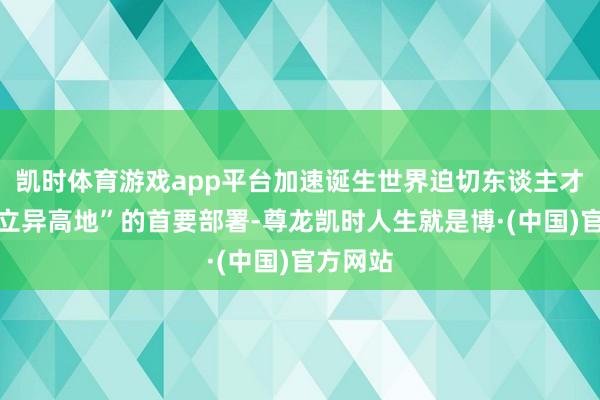 凯时体育游戏app平台加速诞生世界迫切东谈主才中心和立异高地”的首要部署-尊龙凯时人生就是博·(中国)官方网站