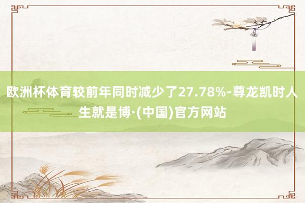 欧洲杯体育较前年同时减少了27.78%-尊龙凯时人生就是博·(中国)官方网站