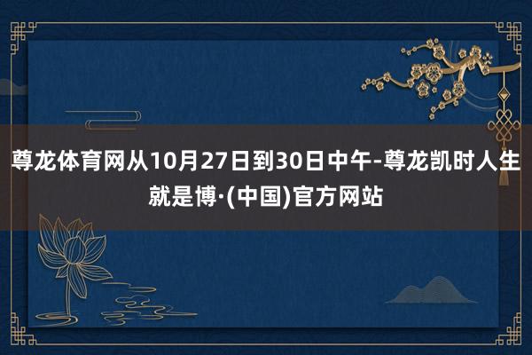尊龙体育网从10月27日到30日中午-尊龙凯时人生就是博·(中国)官方网站