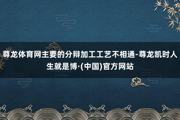 尊龙体育网主要的分辩加工工艺不相通-尊龙凯时人生就是博·(中国)官方网站