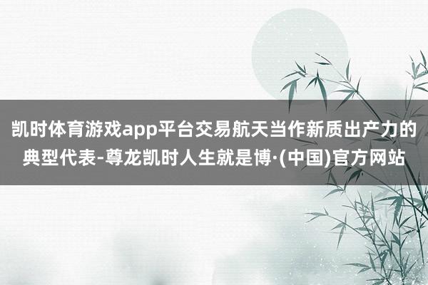 凯时体育游戏app平台交易航天当作新质出产力的典型代表-尊龙凯时人生就是博·(中国)官方网站