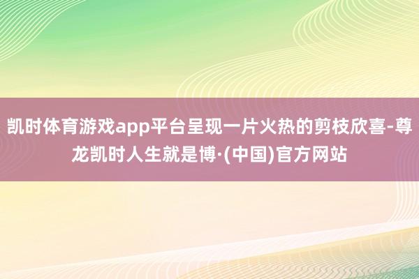 凯时体育游戏app平台呈现一片火热的剪枝欣喜-尊龙凯时人生就是博·(中国)官方网站