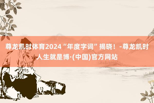 尊龙凯时体育2024“年度字词”揭晓！-尊龙凯时人生就是博·(中国)官方网站
