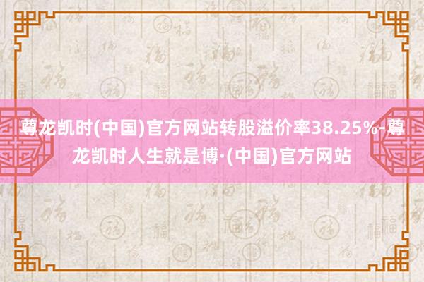 尊龙凯时(中国)官方网站转股溢价率38.25%-尊龙凯时人生就是博·(中国)官方网站