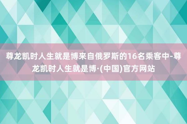 尊龙凯时人生就是博来自俄罗斯的16名乘客中-尊龙凯时人生就是博·(中国)官方网站
