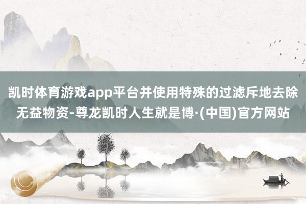 凯时体育游戏app平台并使用特殊的过滤斥地去除无益物资-尊龙凯时人生就是博·(中国)官方网站
