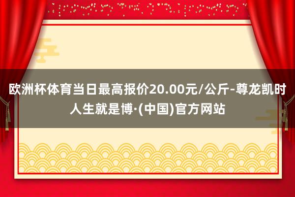 欧洲杯体育当日最高报价20.00元/公斤-尊龙凯时人生就是博·(中国)官方网站