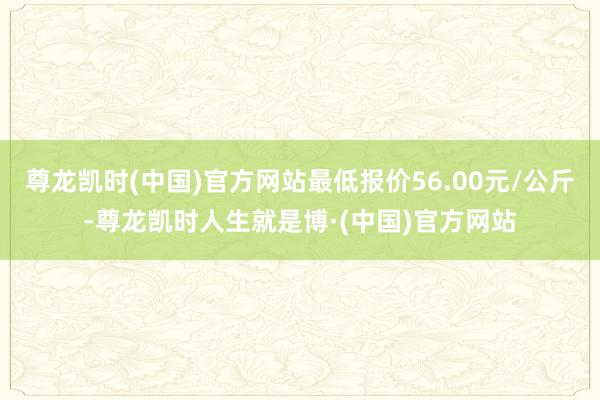 尊龙凯时(中国)官方网站最低报价56.00元/公斤-尊龙凯时人生就是博·(中国)官方网站