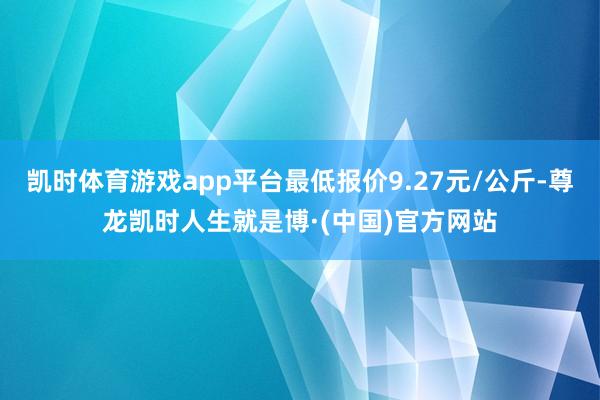 凯时体育游戏app平台最低报价9.27元/公斤-尊龙凯时人生就是博·(中国)官方网站