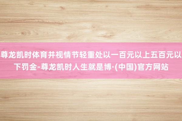 尊龙凯时体育并视情节轻重处以一百元以上五百元以下罚金-尊龙凯时人生就是博·(中国)官方网站