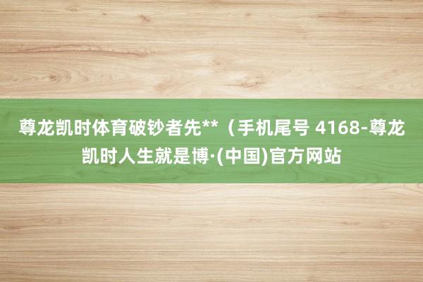 尊龙凯时体育破钞者先**(手机尾号 4168-尊龙凯时人生就是博·(中国)官方网站