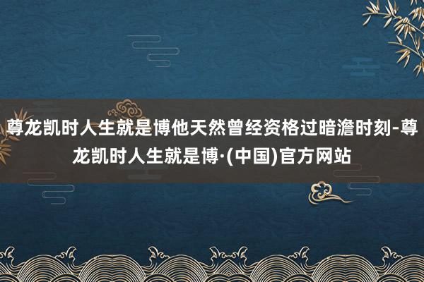 尊龙凯时人生就是博他天然曾经资格过暗澹时刻-尊龙凯时人生就是博·(中国)官方网站