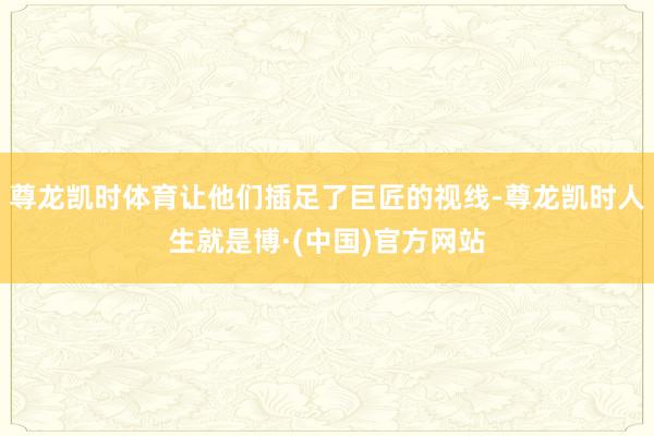 尊龙凯时体育让他们插足了巨匠的视线-尊龙凯时人生就是博·(中国)官方网站