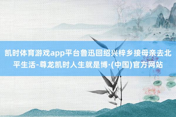 凯时体育游戏app平台鲁迅回绍兴梓乡接母亲去北平生活-尊龙凯时人生就是博·(中国)官方网站