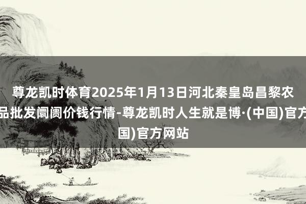 尊龙凯时体育2025年1月13日河北秦皇岛昌黎农副居品批发阛阓价钱行情-尊龙凯时人生就是博·(中国)官方网站