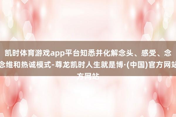凯时体育游戏app平台知悉并化解念头、感受、念念维和热诚模式-尊龙凯时人生就是博·(中国)官方网站