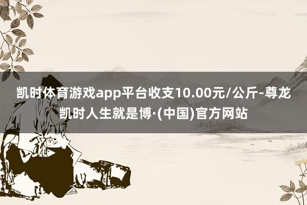 凯时体育游戏app平台收支10.00元/公斤-尊龙凯时人生就是博·(中国)官方网站