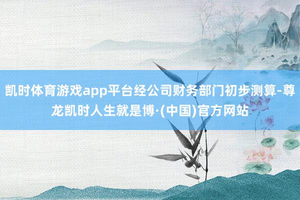 凯时体育游戏app平台经公司财务部门初步测算-尊龙凯时人生就是博·(中国)官方网站