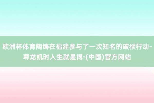 欧洲杯体育陶铸在福建参与了一次知名的破狱行动-尊龙凯时人生就是博·(中国)官方网站