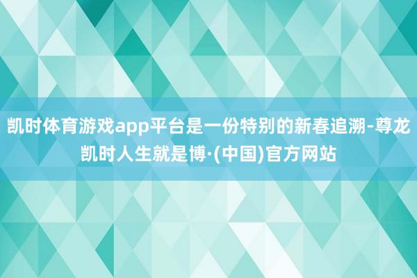 凯时体育游戏app平台是一份特别的新春追溯-尊龙凯时人生就是博·(中国)官方网站