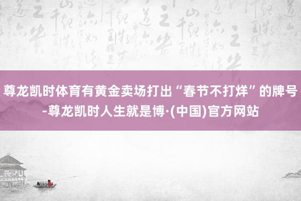 尊龙凯时体育有黄金卖场打出“春节不打烊”的牌号-尊龙凯时人生就是博·(中国)官方网站