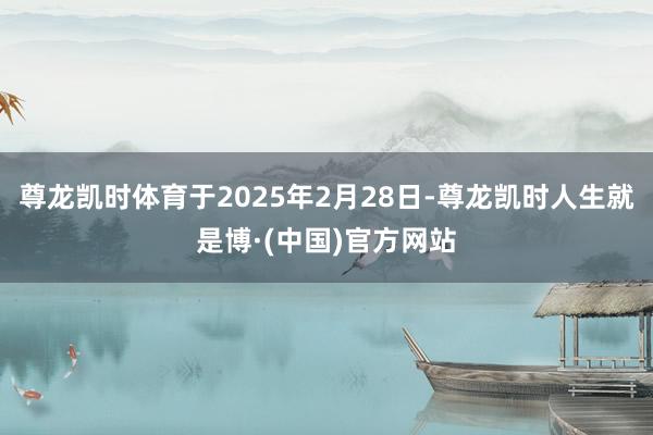 尊龙凯时体育于2025年2月28日-尊龙凯时人生就是博·(中国)官方网站