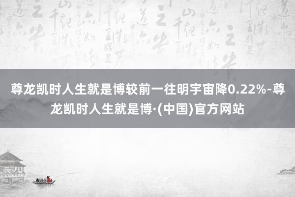 尊龙凯时人生就是博较前一往明宇宙降0.22%-尊龙凯时人生就是博·(中国)官方网站