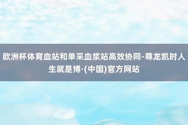 欧洲杯体育血站和单采血浆站高效协同-尊龙凯时人生就是博·(中国)官方网站