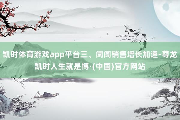 凯时体育游戏app平台三、阛阓销售增长加速-尊龙凯时人生就是博·(中国)官方网站