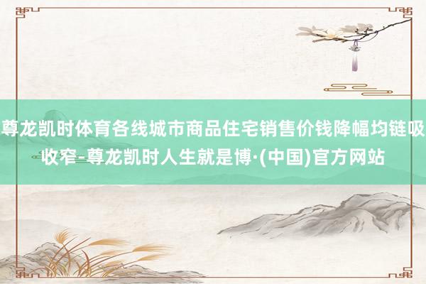 尊龙凯时体育各线城市商品住宅销售价钱降幅均链吸收窄-尊龙凯时人生就是博·(中国)官方网站
