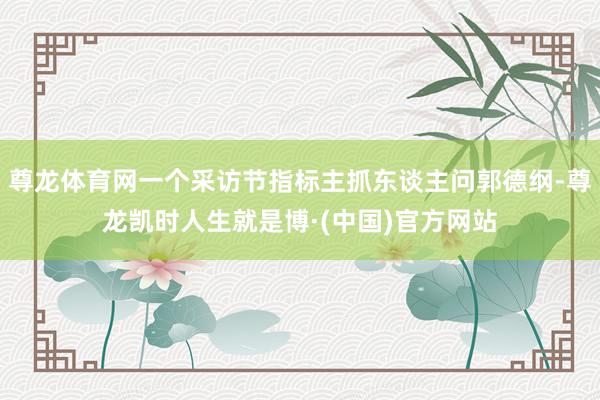 尊龙体育网一个采访节指标主抓东谈主问郭德纲-尊龙凯时人生就是博·(中国)官方网站